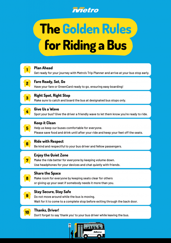 1. Plan Ahead - Get ready for your journey with Metro’s Trip Planner and arrive at your bus stop early.

2. Fare Ready, Set, Go - Have your fare or GreenCard ready to go, ensuring easy boarding!

3. Right Spot, Right Stop – Make sure to catch and board the bus at designated bus stops only.

4. Give Us a Wave - Spot your bus? Give the driver a friendly wave to let them know you're ready to ride.

5. Keep it Clean – Help us keep our buses comfortable for everyone. Please save food and drink until after your ride and keep your feet off the seats.

6. Ride with Respect - Be kind and respectful to your bus driver and fellow passengers.

7. Enjoy the Quiet Zone – Make the ride better for everyone by keeping volume down. Use headphones for your devices and chat quietly with friends.

8. Share the Space - Make room for everyone by keeping seats clear for others or giving up your seat if somebody needs it more than you.

9. Stay Secure, Stay Safe - Do not move around while the bus is moving. Wait for it to come to a complete stop before exiting through the back door.

10. Thanks, Driver! - Don’t forget to say ‘thank you’ to your bus driver while leaving the bus.